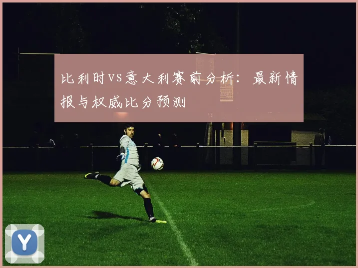 比利时vs意大利赛前分析:最新情报与权威比分预测