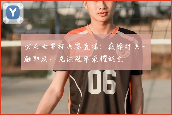 女足世界杯决赛直播：巅峰对决一触即发，见证冠军荣耀诞生