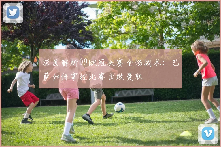 深度解析09欧冠决赛全场战术：巴萨如何掌控比赛击败曼联