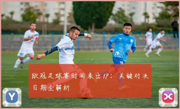 欧冠足球赛时间表出炉：关键对决日期全解析