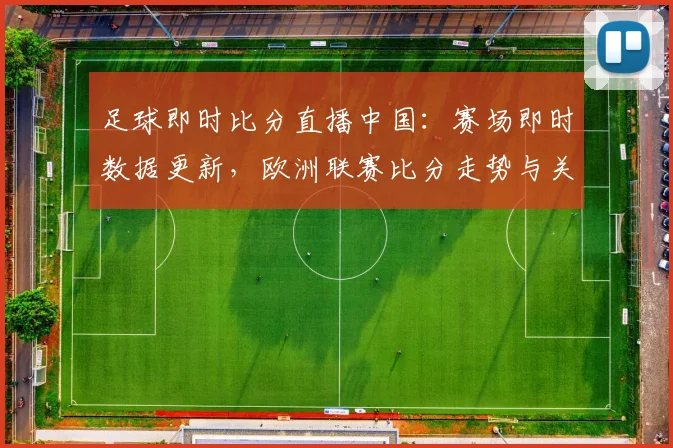 足球即时比分直播中国：赛场即时数据更新，欧洲联赛比分走势与关键战况一览