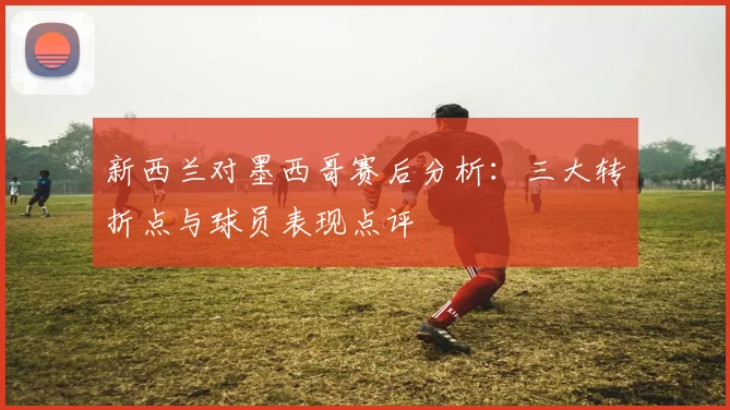 新西兰对墨西哥赛后分析：三大转折点与球员表现点评
