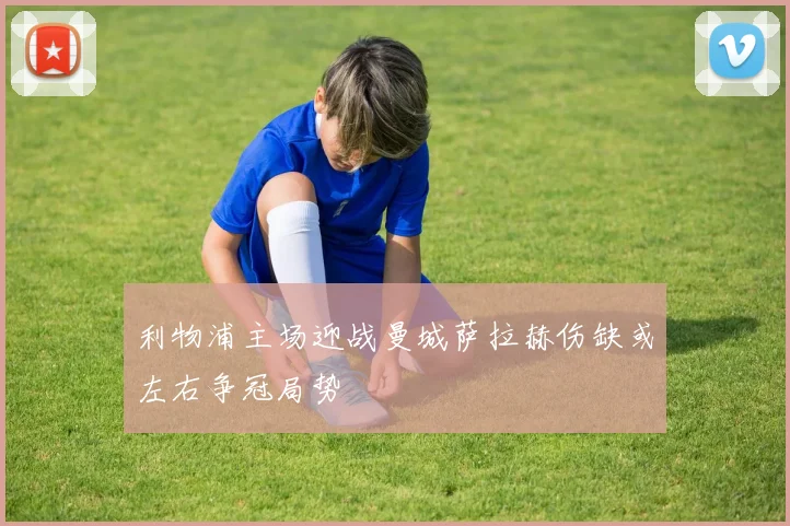 利物浦主场迎战曼城萨拉赫伤缺或左右争冠局势