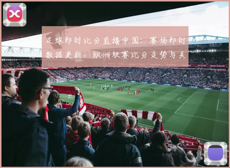 足球即时比分直播中国：赛场即时数据更新，欧洲联赛比分走势与关键战况一览