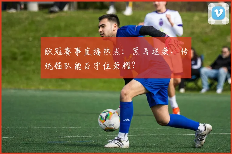欧冠赛事直播热点：黑马逆袭，传统强队能否守住荣耀？
